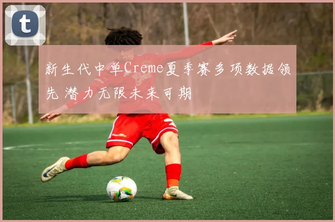 新生代中单Creme夏季赛多项数据领先 潜力无限未来可期