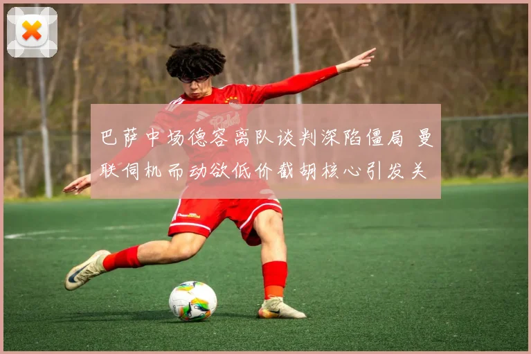 巴萨中场德容离队谈判深陷僵局 曼联伺机而动欲低价截胡核心引发关注