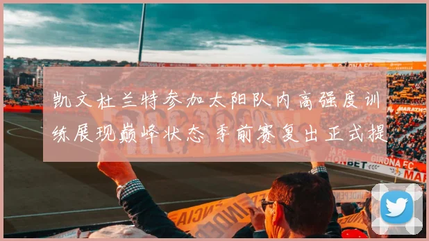 凯文杜兰特参加太阳队内高强度训练展现巅峰状态 季前赛复出正式提上日程