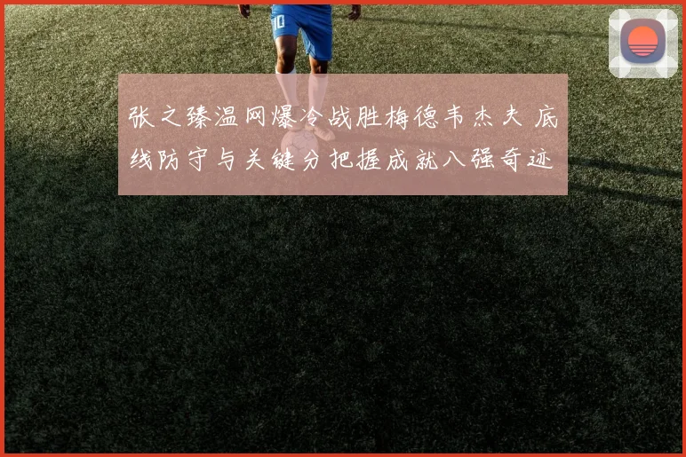 张之臻温网爆冷战胜梅德韦杰夫 底线防守与关键分把握成就八强奇迹