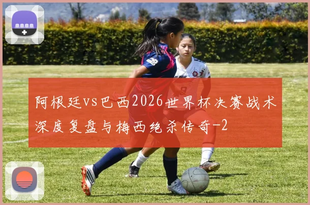 阿根廷vs巴西2026世界杯决赛战术深度复盘与梅西绝杀传奇
