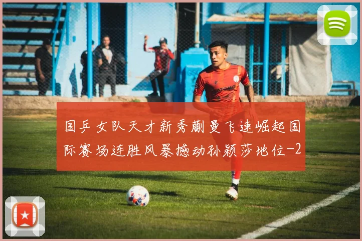 国乒女队天才新秀蒯曼飞速崛起国际赛场连胜风暴撼动孙颖莎地位