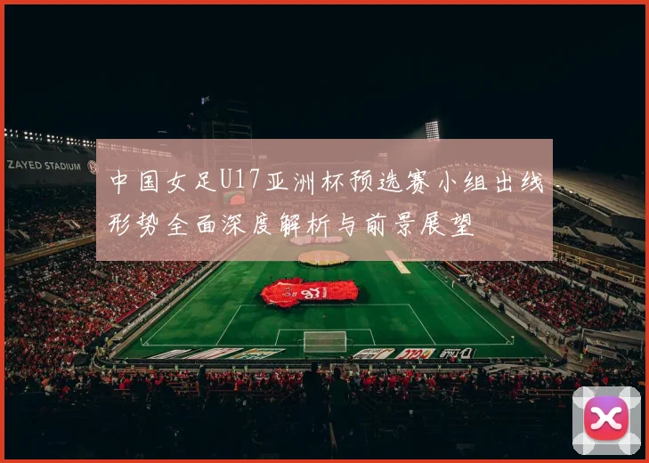 中国女足U17亚洲杯预选赛小组出线形势全面深度解析与前景展望