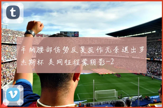 辛纳腰部伤势反复发作无奈退出罗杰斯杯 美网征程蒙阴影