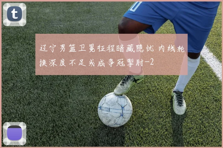 辽宁男篮卫冕征程暗藏隐忧 内线轮换深度不足或成争冠掣肘