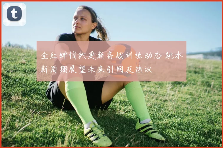 全红婵悄然更新备战训练动态 跳水新周期展望未来引网友热议