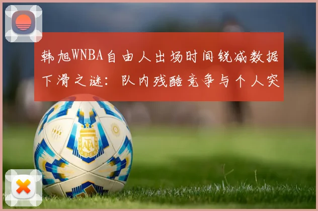 韩旭WNBA自由人出场时间锐减数据下滑之谜：队内残酷竞争与个人突破剖析