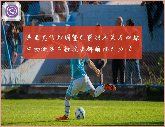 弗里克巧妙调整巴萨战术莱万回撤中场激活年轻攻击群前插火力
