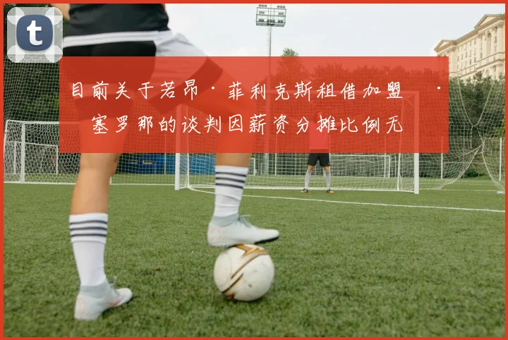 目前关于若昂·菲利克斯租借加盟巴塞罗那的谈判因薪资分摊比例无法妥协而陷于停滞 前景扑朔迷离