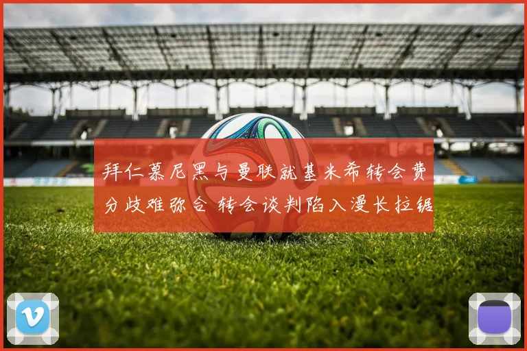 拜仁慕尼黑与曼联就基米希转会费分歧难弥合 转会谈判陷入漫长拉锯战