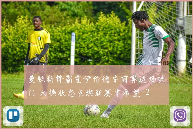 曼联新锋霸霍伊伦德季前赛连场破门 火热状态点燃新赛季希望