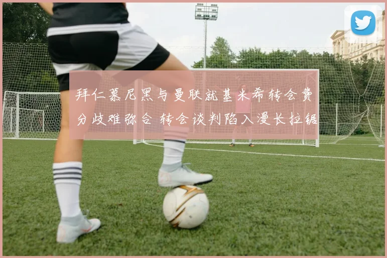 拜仁慕尼黑与曼联就基米希转会费分歧难弥合 转会谈判陷入漫长拉锯战