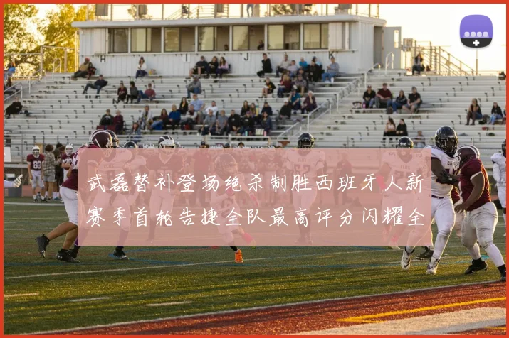 武磊替补登场绝杀制胜西班牙人新赛季首轮告捷全队最高评分闪耀全场