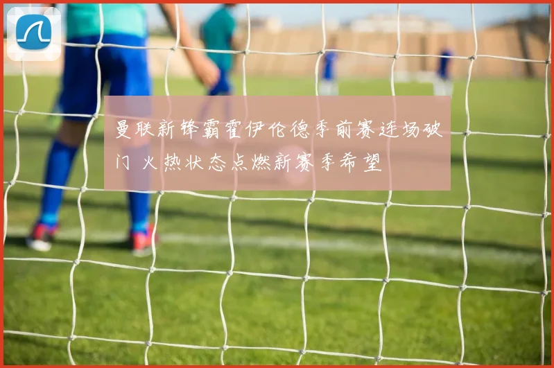 曼联新锋霸霍伊伦德季前赛连场破门 火热状态点燃新赛季希望