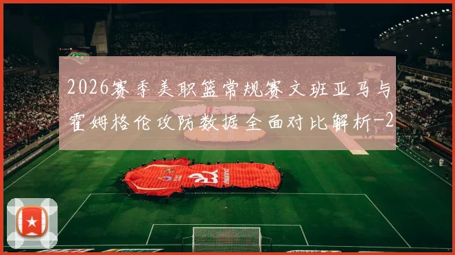 2026赛季美职篮常规赛文班亚马与霍姆格伦攻防数据全面对比解析