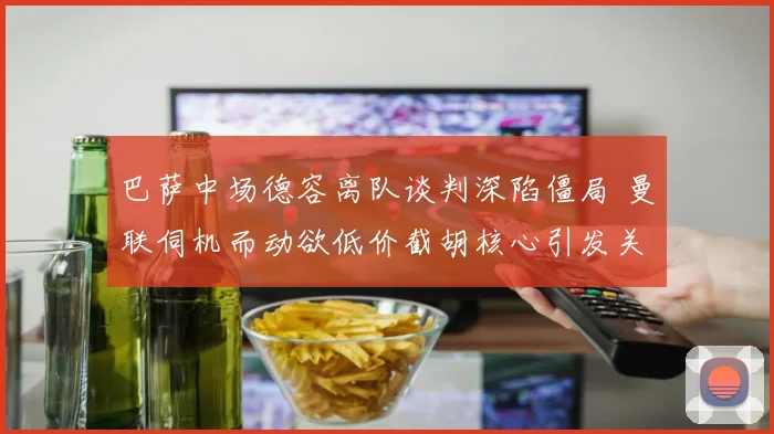 巴萨中场德容离队谈判深陷僵局 曼联伺机而动欲低价截胡核心引发关注
