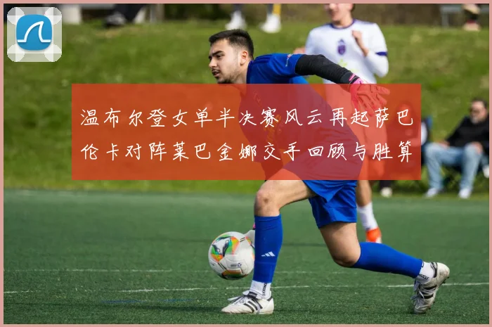 温布尔登女单半决赛风云再起萨巴伦卡对阵莱巴金娜交手回顾与胜算深度解析