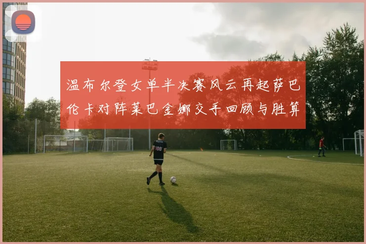 温布尔登女单半决赛风云再起萨巴伦卡对阵莱巴金娜交手回顾与胜算深度解析