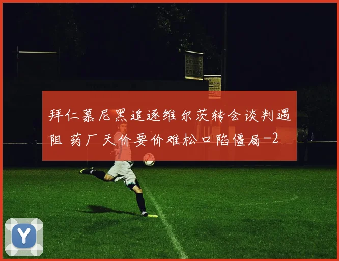 拜仁慕尼黑追逐维尔茨转会谈判遇阻 药厂天价要价难松口陷僵局