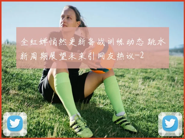 全红婵悄然更新备战训练动态 跳水新周期展望未来引网友热议
