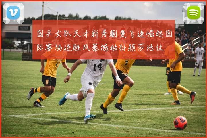 国乒女队天才新秀蒯曼飞速崛起国际赛场连胜风暴撼动孙颖莎地位