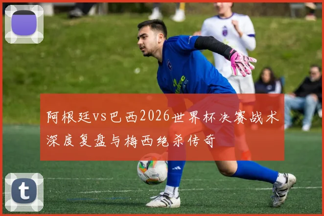 阿根廷vs巴西2026世界杯决赛战术深度复盘与梅西绝杀传奇