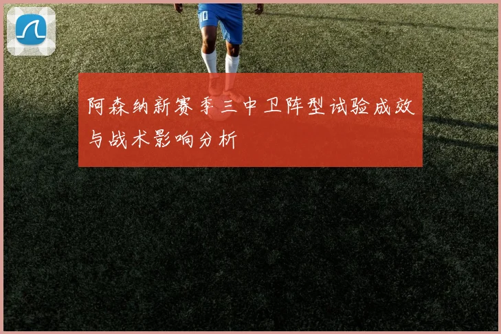 阿森纳新赛季三中卫阵型试验成效与战术影响分析